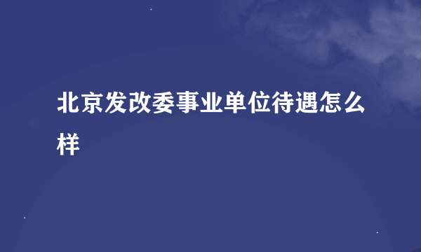 北京发改委事业单位待遇怎么样