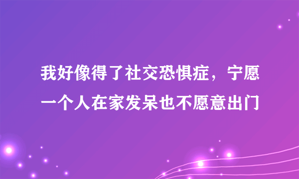 我好像得了社交恐惧症，宁愿一个人在家发呆也不愿意出门