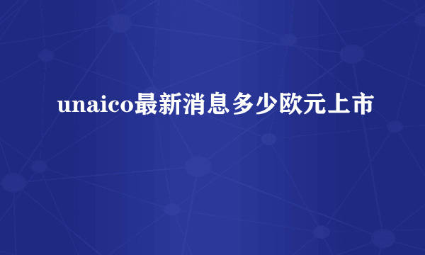 unaico最新消息多少欧元上市