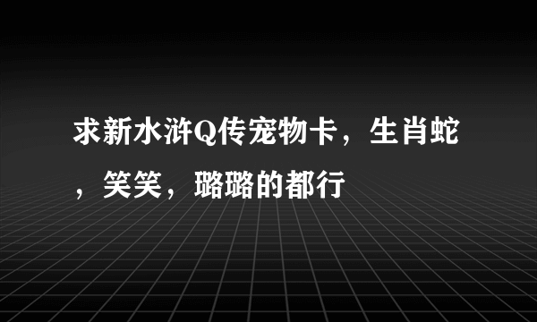 求新水浒Q传宠物卡，生肖蛇，笑笑，璐璐的都行