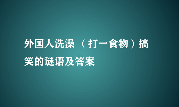 外国人洗澡 （打一食物）搞笑的谜语及答案