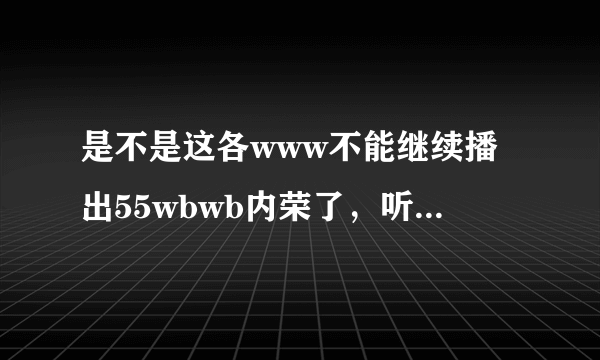 是不是这各www不能继续播出55wbwb内荣了，听说是变幻55wbwb到其他的coM地方了，