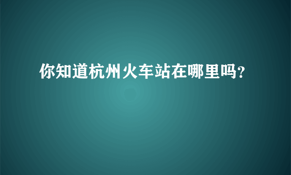 你知道杭州火车站在哪里吗？