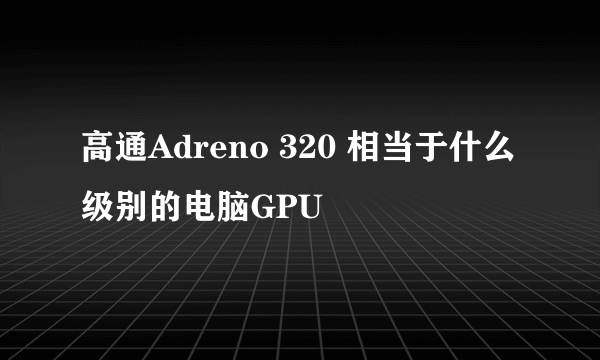 高通Adreno 320 相当于什么级别的电脑GPU