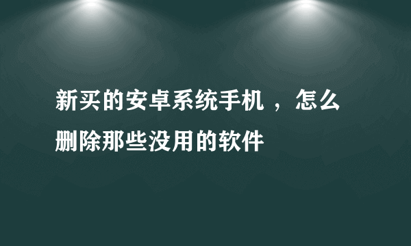 新买的安卓系统手机 ，怎么删除那些没用的软件