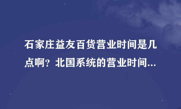 石家庄益友百货营业时间是几点啊？北国系统的营业时间都一样吗？