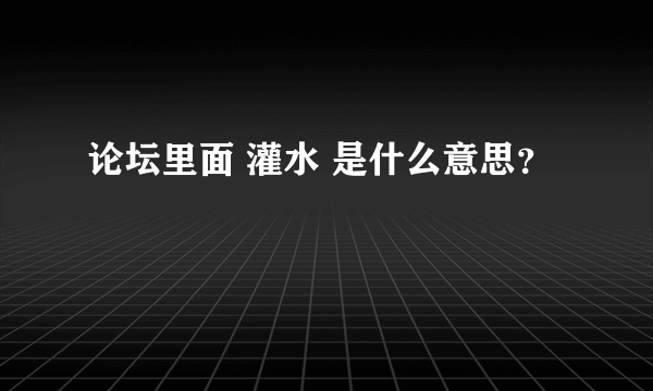 论坛里面 灌水 是什么意思？