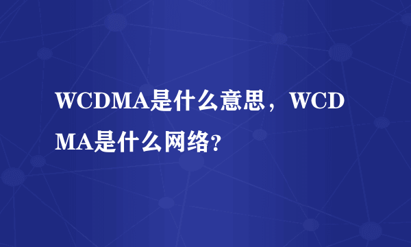 WCDMA是什么意思，WCDMA是什么网络？