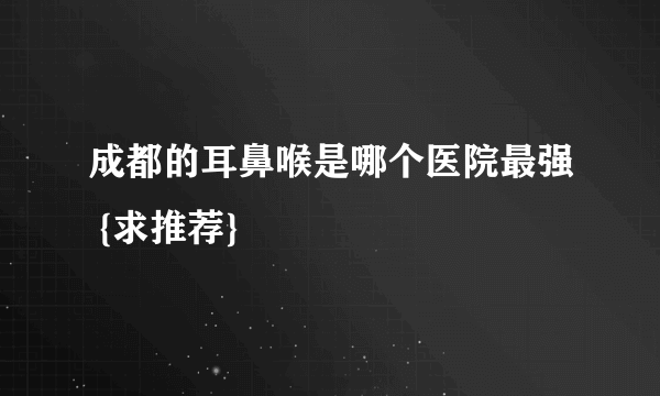 成都的耳鼻喉是哪个医院最强 {求推荐}