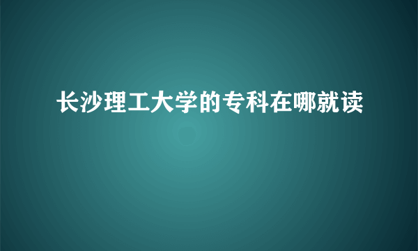 长沙理工大学的专科在哪就读