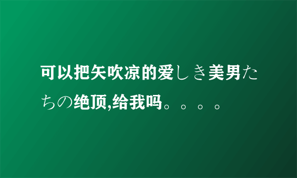 可以把矢吹凉的爱しき美男たちの绝顶,给我吗。。。。