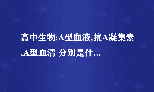 高中生物:A型血液,抗A凝集素,A型血清 分别是什么东西?