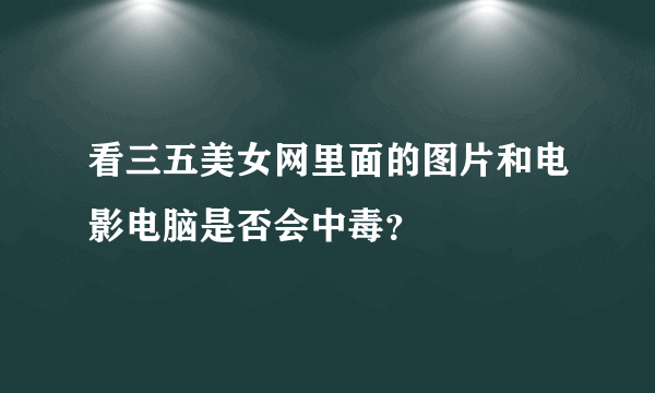 看三五美女网里面的图片和电影电脑是否会中毒？