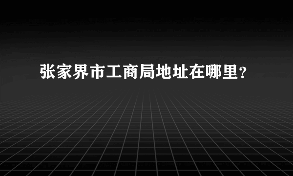 张家界市工商局地址在哪里？