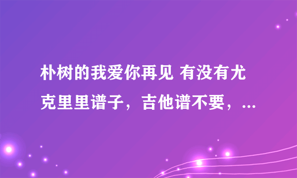 朴树的我爱你再见 有没有尤克里里谱子，吉他谱不要，不会吉他，想知道C调的尤克里里谱子？