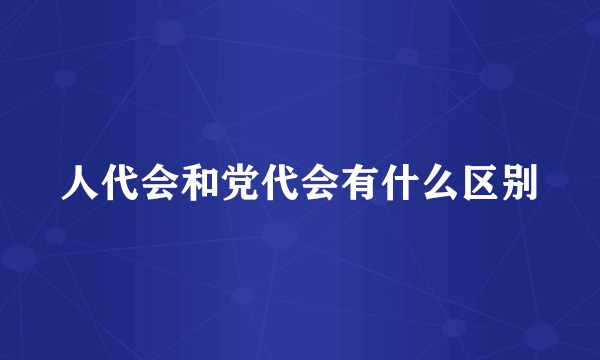 人代会和党代会有什么区别