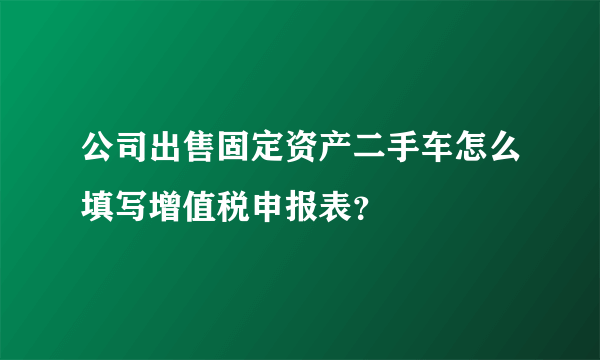 公司出售固定资产二手车怎么填写增值税申报表？