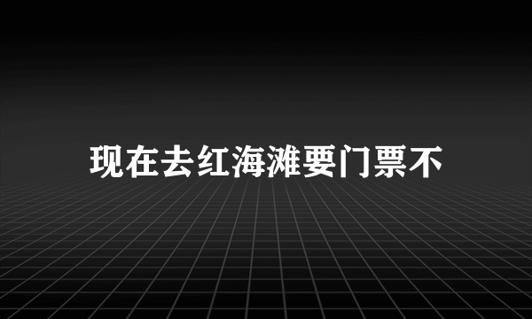 现在去红海滩要门票不