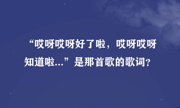 “哎呀哎呀好了啦，哎呀哎呀知道啦...”是那首歌的歌词？