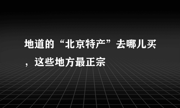 地道的“北京特产”去哪儿买，这些地方最正宗