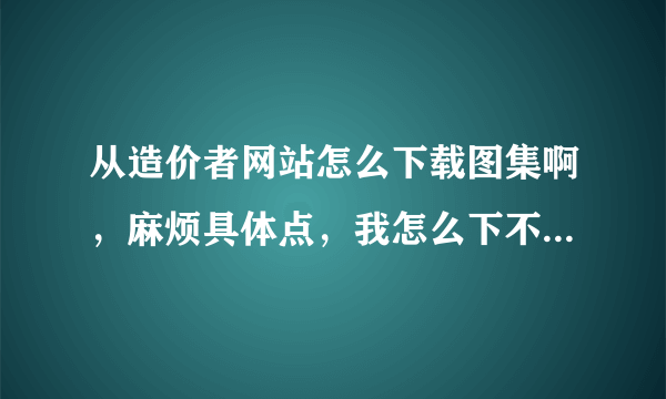 从造价者网站怎么下载图集啊，麻烦具体点，我怎么下不下来啊，谢谢了啊