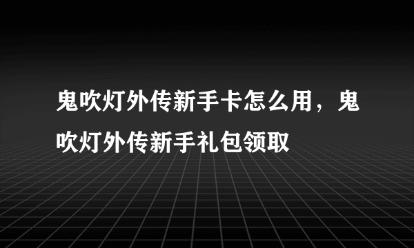 鬼吹灯外传新手卡怎么用，鬼吹灯外传新手礼包领取