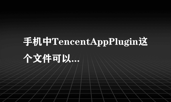 手机中TencentAppPlugin这个文件可以删除吗？