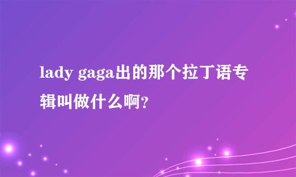 lady gaga出的那个拉丁语专辑叫做什么啊？