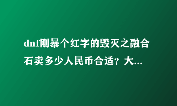 dnf刚暴个红字的毁灭之融合石卖多少人民币合适？大家帮忙回答下