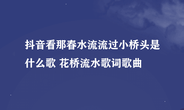 抖音看那春水流流过小桥头是什么歌 花桥流水歌词歌曲