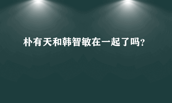 朴有天和韩智敏在一起了吗？