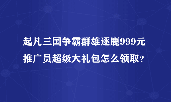 起凡三国争霸群雄逐鹿999元推广员超级大礼包怎么领取？