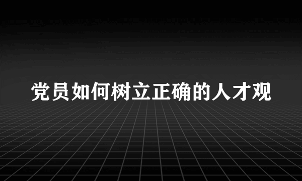 党员如何树立正确的人才观