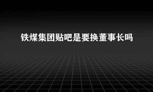 铁煤集团贴吧是要换董事长吗