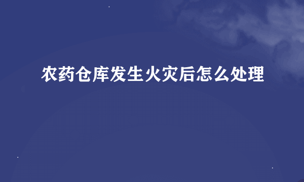 农药仓库发生火灾后怎么处理