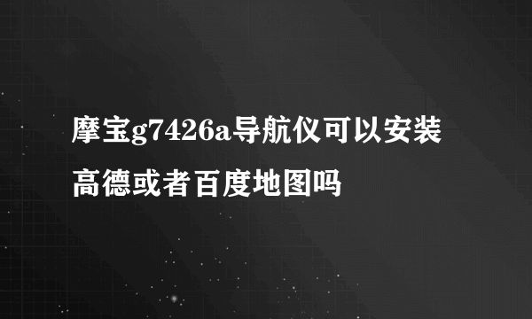 摩宝g7426a导航仪可以安装高德或者百度地图吗