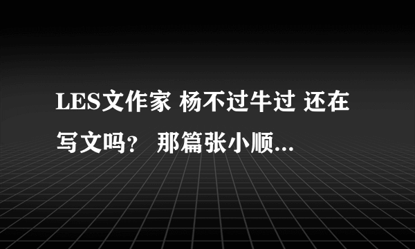 LES文作家 杨不过牛过 还在写文吗？ 那篇张小顺续集怎么写一半不写了.不好意思没分了，我很想知道。