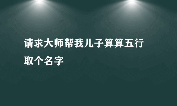 请求大师帮我儿子算算五行 取个名字