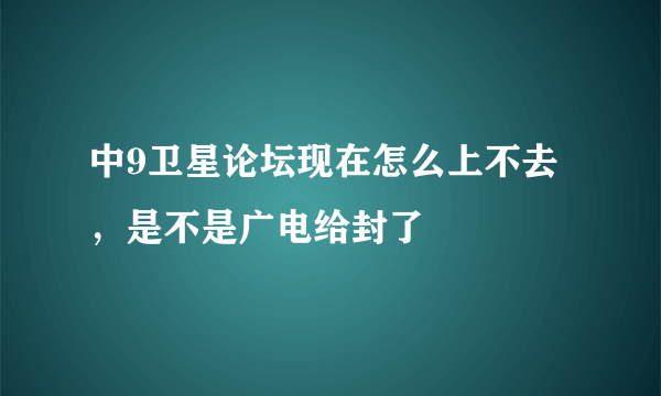 中9卫星论坛现在怎么上不去，是不是广电给封了