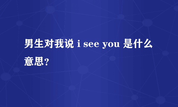 男生对我说 i see you 是什么意思？