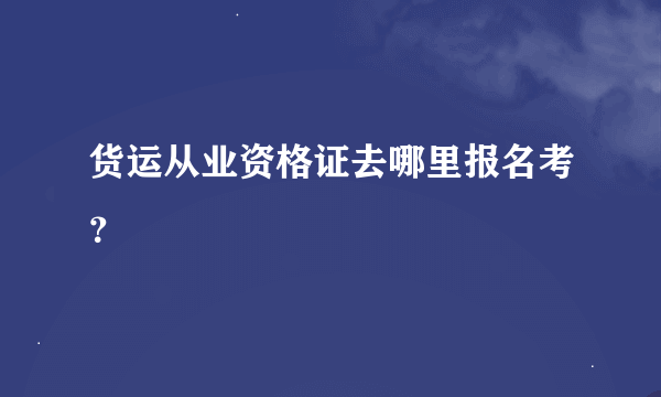 货运从业资格证去哪里报名考？