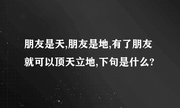 朋友是天,朋友是地,有了朋友就可以顶天立地,下句是什么?