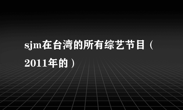 sjm在台湾的所有综艺节目（2011年的）