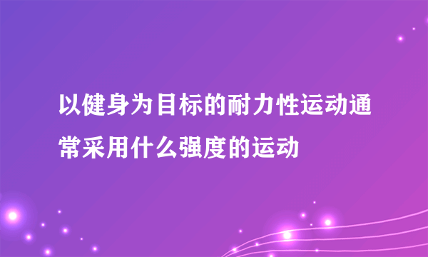 以健身为目标的耐力性运动通常采用什么强度的运动