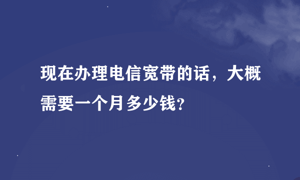 现在办理电信宽带的话，大概需要一个月多少钱？