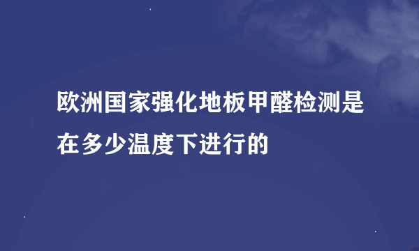 欧洲国家强化地板甲醛检测是在多少温度下进行的