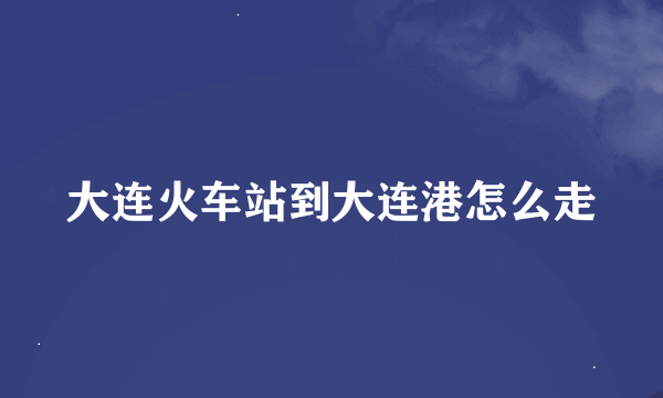 大连火车站到大连港怎么走