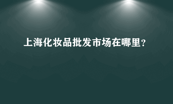 上海化妆品批发市场在哪里？