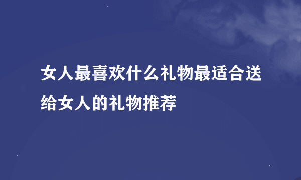 女人最喜欢什么礼物最适合送给女人的礼物推荐