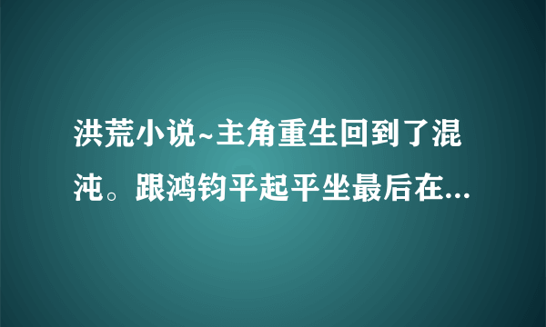 洪荒小说~主角重生回到了混沌。跟鸿钧平起平坐最后在都市转世重生。。好像娶了女娲还有后土